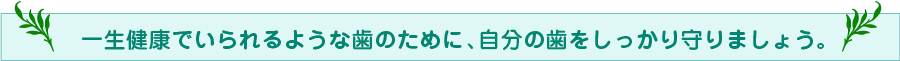 一生健康でいられるような歯のために、自分の歯をしっかり守りましょう。