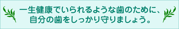 一生健康でいられるような歯のために、自分の歯をしっかり守りましょう。